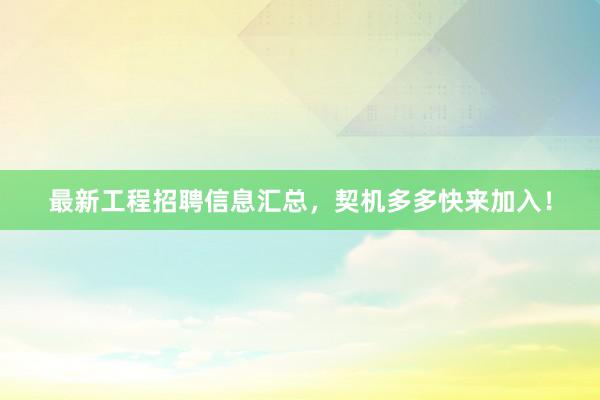 最新工程招聘信息汇总，契机多多快来加入！